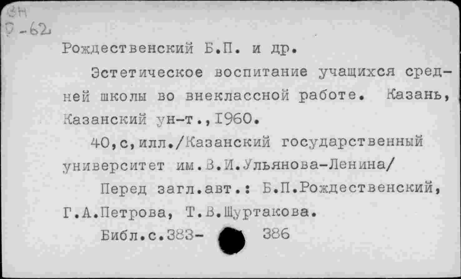 ﻿у - Ь>2->
Рождественский Б.П. и др.
Эстетическое воспитание учащихся средней школы во внеклассной работе. Казань, Казанский ун-т.,1960.
40,с,илл./Казанский государственный университет им.В.И.Ульянова-Ленина/
Перед загл.авт.: Б.П.Рождественский, Г.А.Петрова, Т.В.Шуртакова.
Библ.с.383-	386